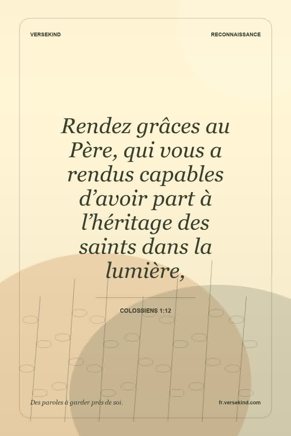 Rendez grâces au Père, qui vous a rendus capables d’avoir part à l’héritage des saints dans la lumière, — Colossiens 1:12