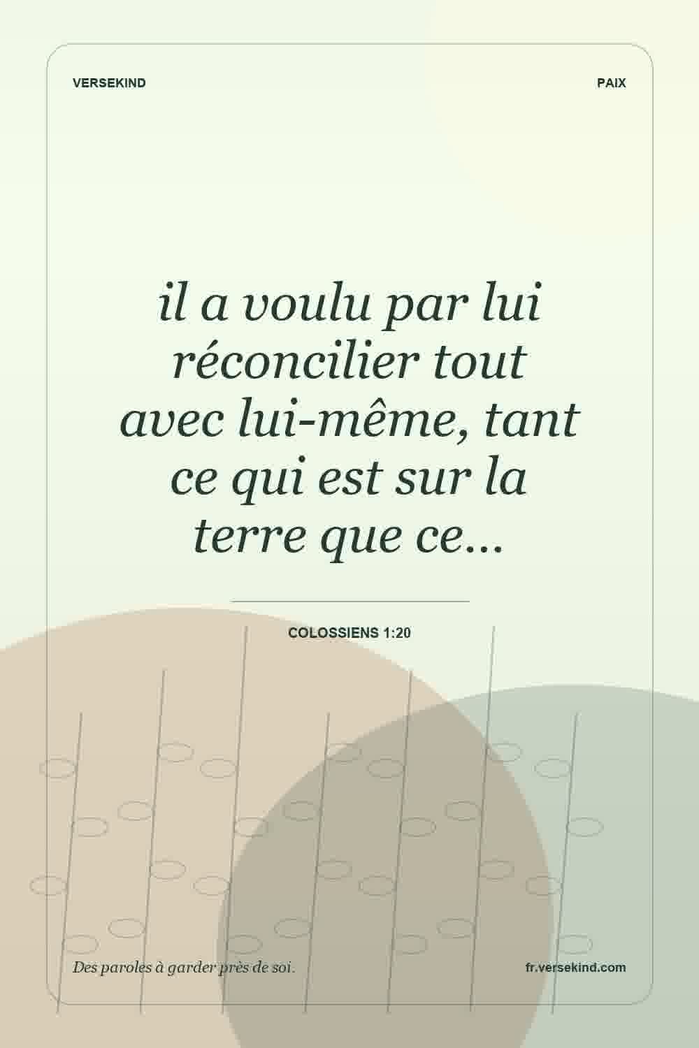 il a voulu par lui réconcilier tout avec lui-même, tant ce qui est sur la terre que ce… — Colossiens 1:20