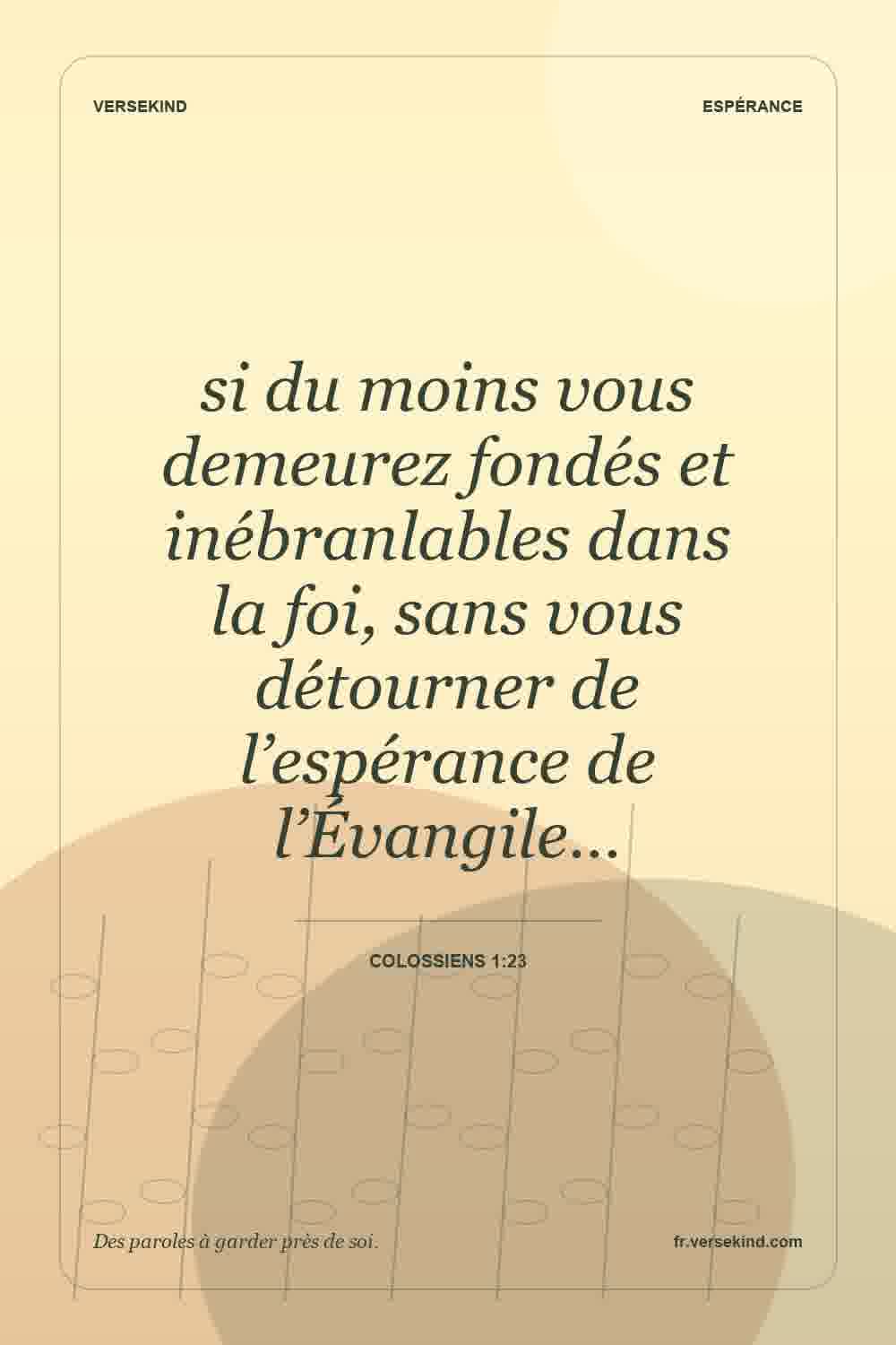 si du moins vous demeurez fondés et inébranlables dans la foi, sans vous détourner de l’espérance de l’Évangile… — Colossiens 1:23