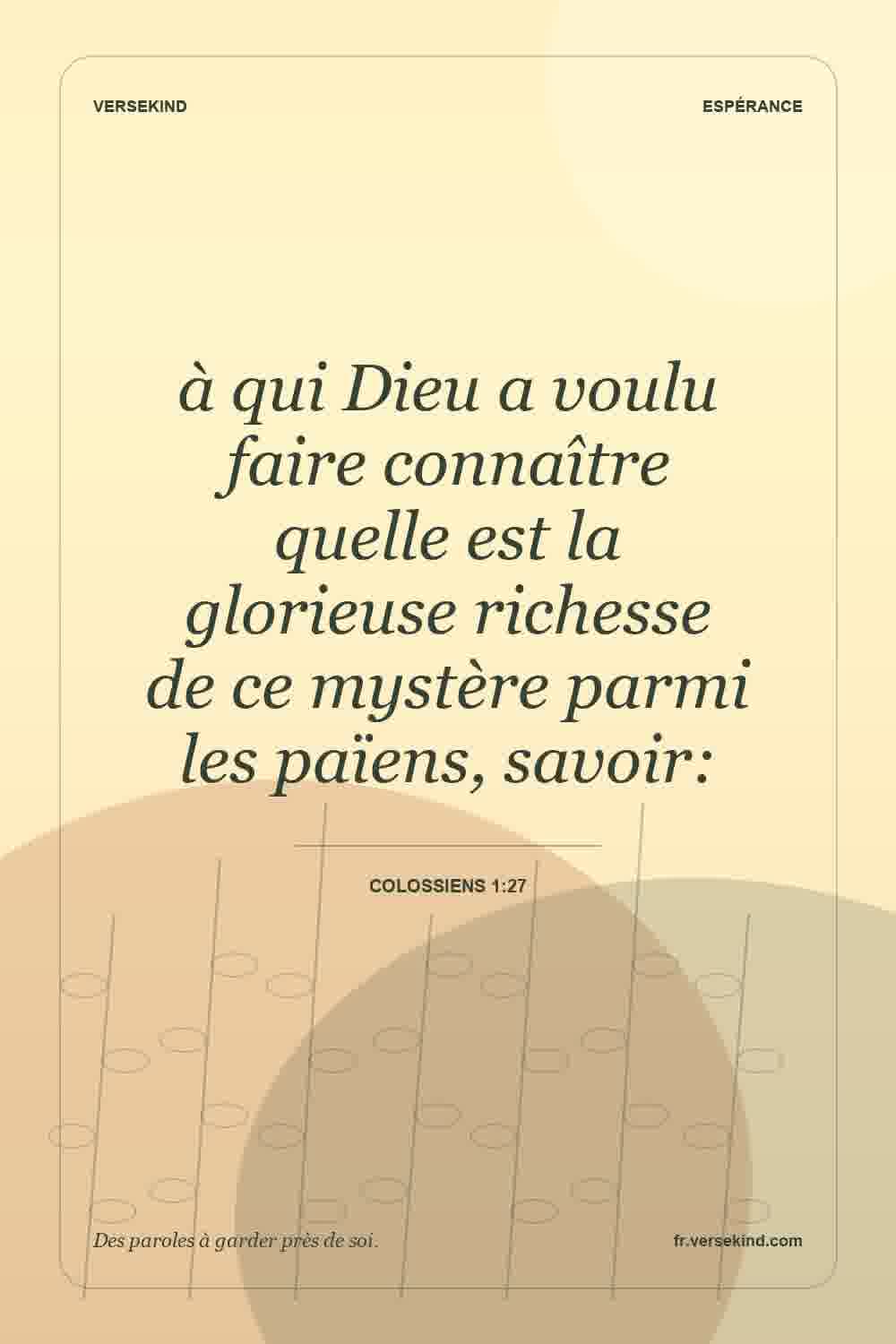 à qui Dieu a voulu faire connaître quelle est la glorieuse richesse de ce mystère parmi les païens, savoir: — Colossiens 1:27