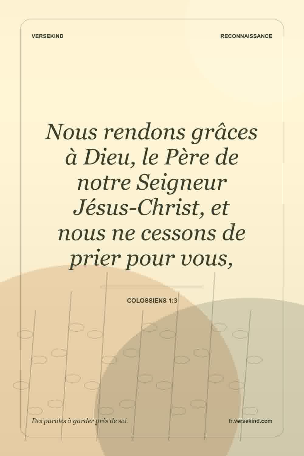 Nous rendons grâces à Dieu, le Père de notre Seigneur Jésus-Christ, et nous ne cessons de prier pour vous, — Colossiens 1:3