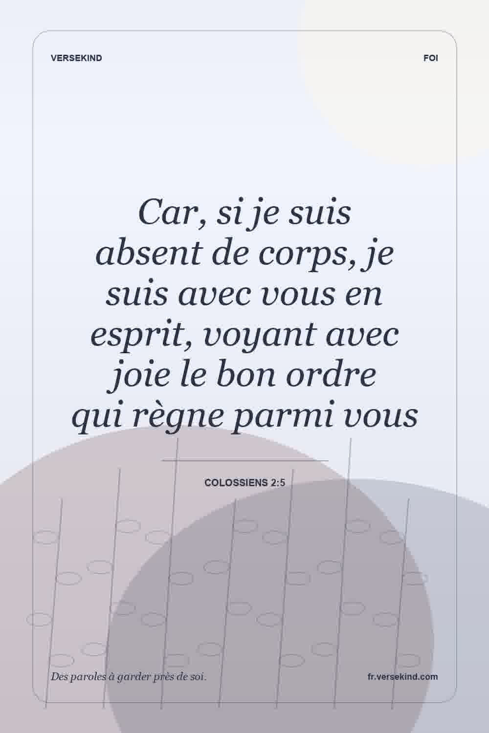 Car, si je suis absent de corps, je suis avec vous en esprit, voyant avec joie le bon ordre qui règne parmi vous — Colossiens 2:5