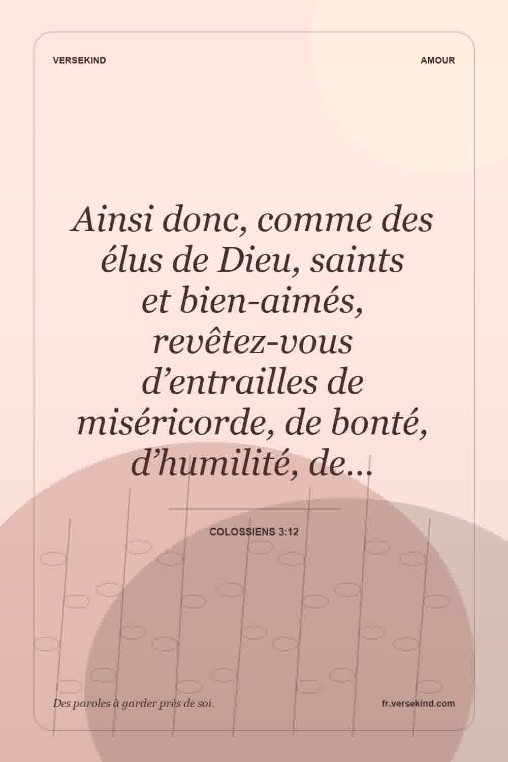 Ainsi donc, comme des élus de Dieu, saints et bien-aimés, revêtez-vous d’entrailles de miséricorde, de bonté, d’humilité, de… — Colossiens 3:12