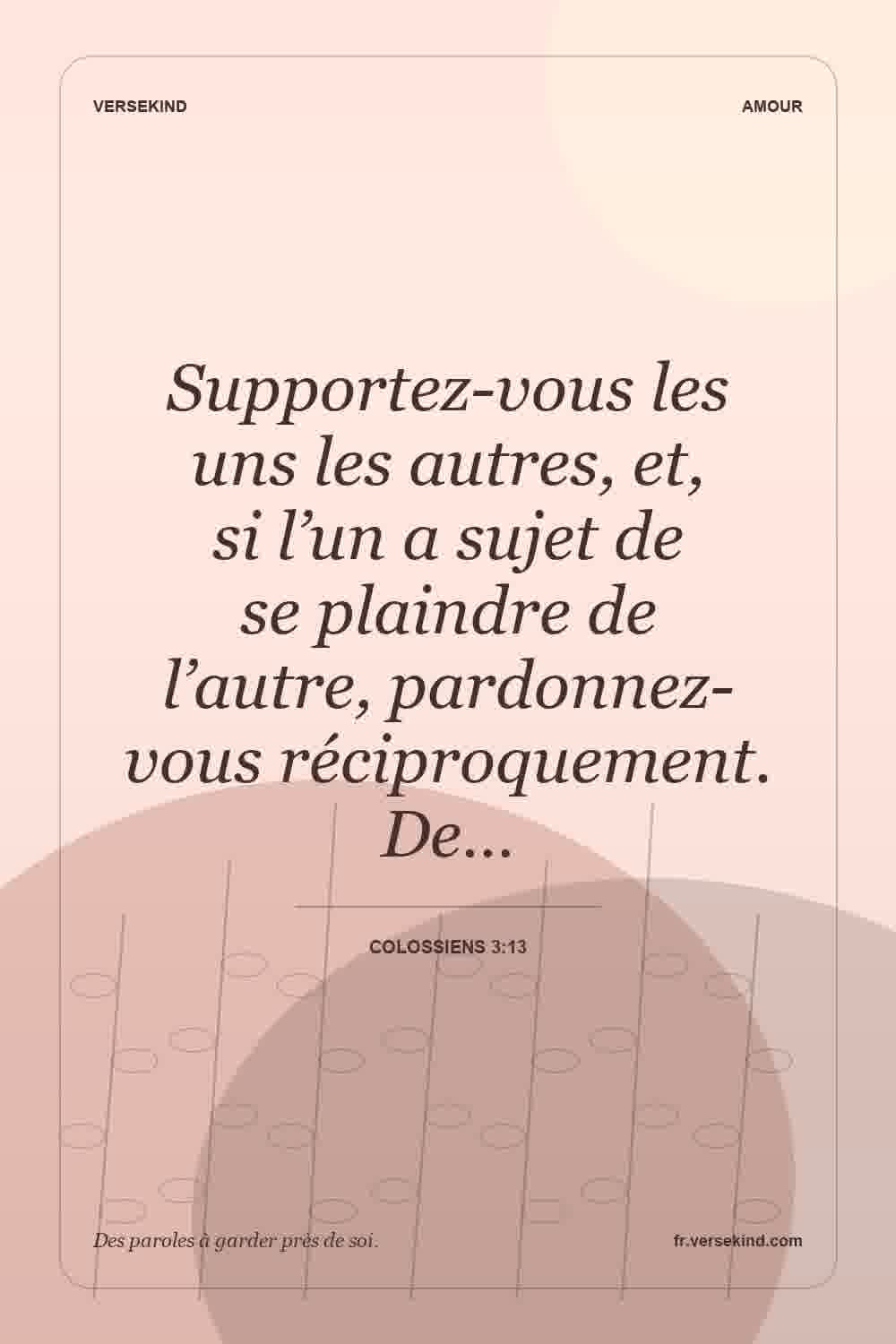 Supportez-vous les uns les autres, et, si l’un a sujet de se plaindre de l’autre, pardonnez-vous réciproquement. De… — Colossiens 3:13