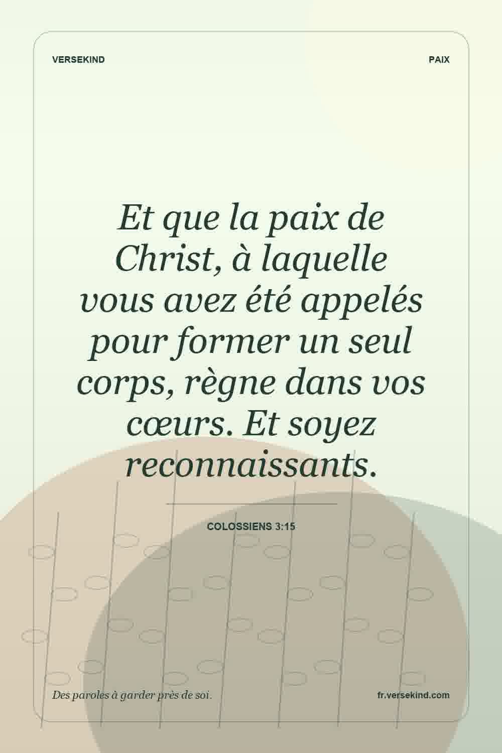 Et que la paix de Christ, à laquelle vous avez été appelés pour former un seul corps, règne dans vos cœurs. Et soyez reconnaissants. — Colossiens 3:15