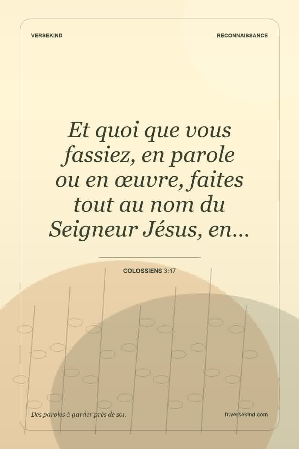 Et quoi que vous fassiez, en parole ou en œuvre, faites tout au nom du Seigneur Jésus, en… — Colossiens 3:17