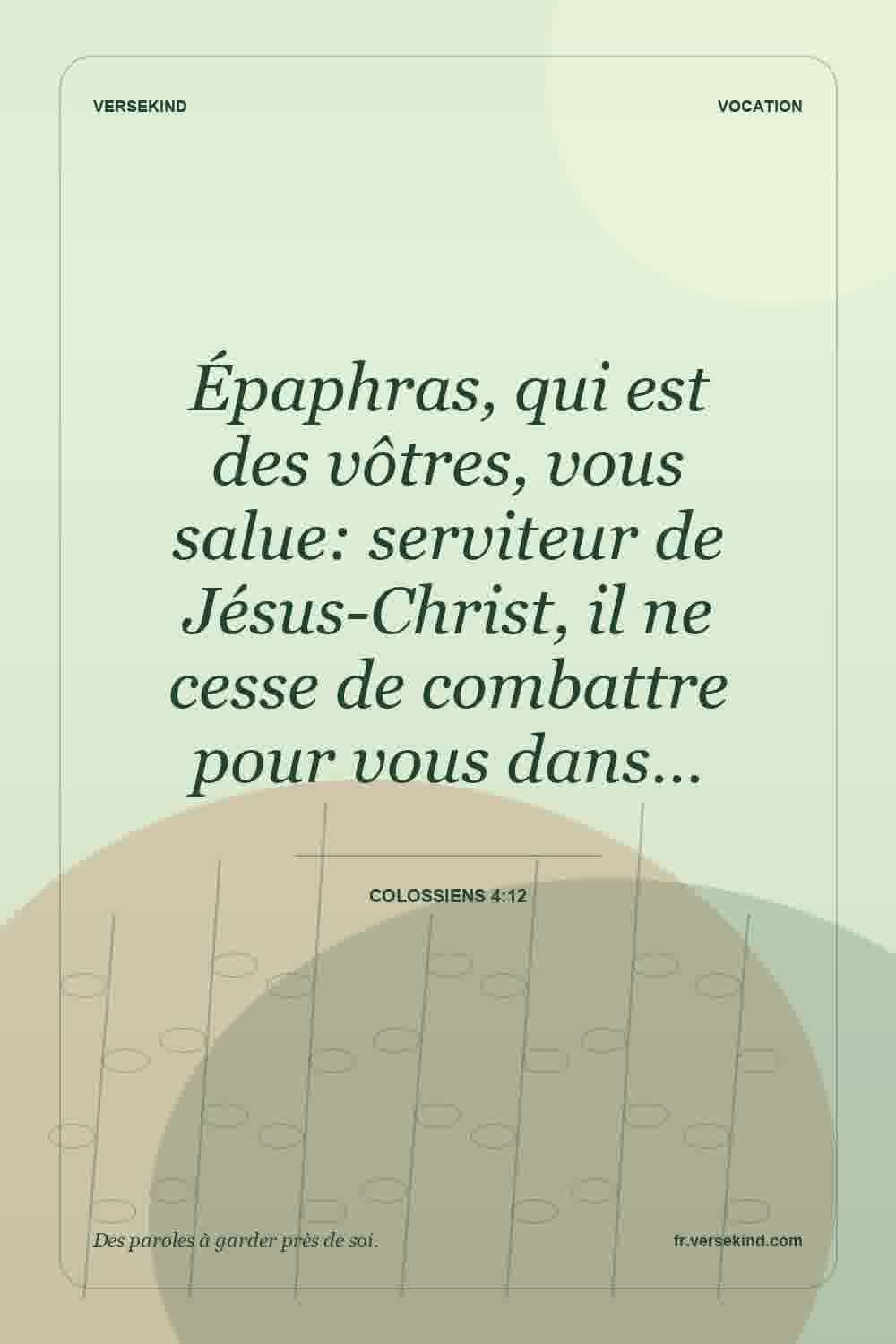 Épaphras, qui est des vôtres, vous salue: serviteur de Jésus-Christ, il ne cesse de combattre pour vous dans… — Colossiens 4:12