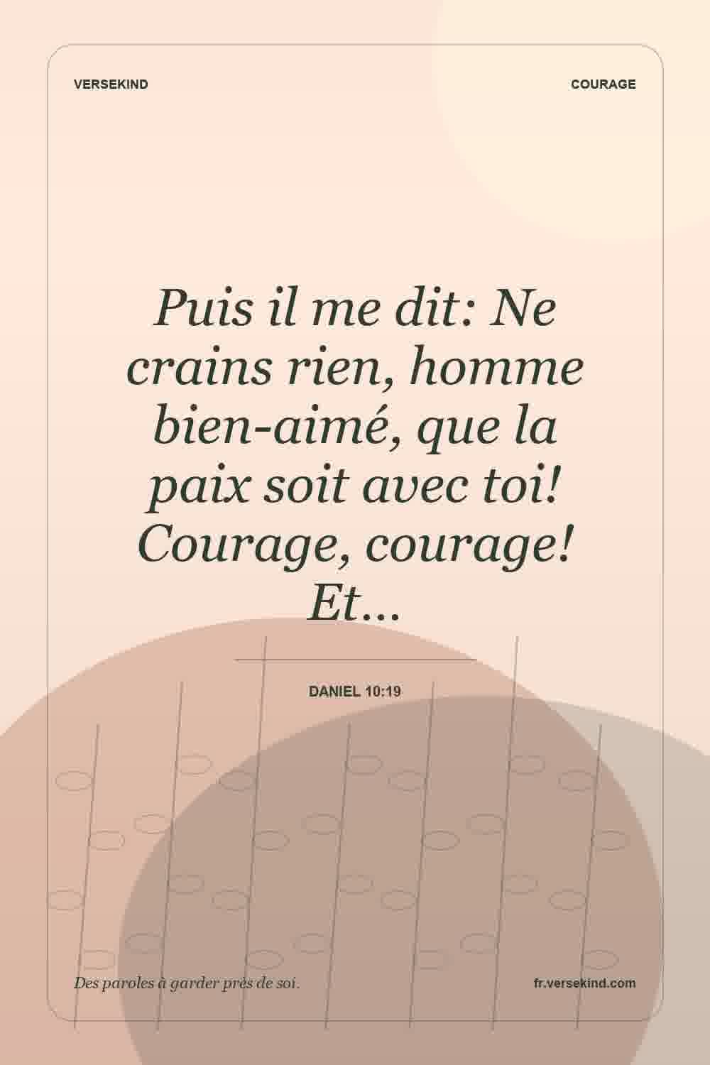 Puis il me dit: Ne crains rien, homme bien-aimé, que la paix soit avec toi! Courage, courage! Et… — Daniel 10:19