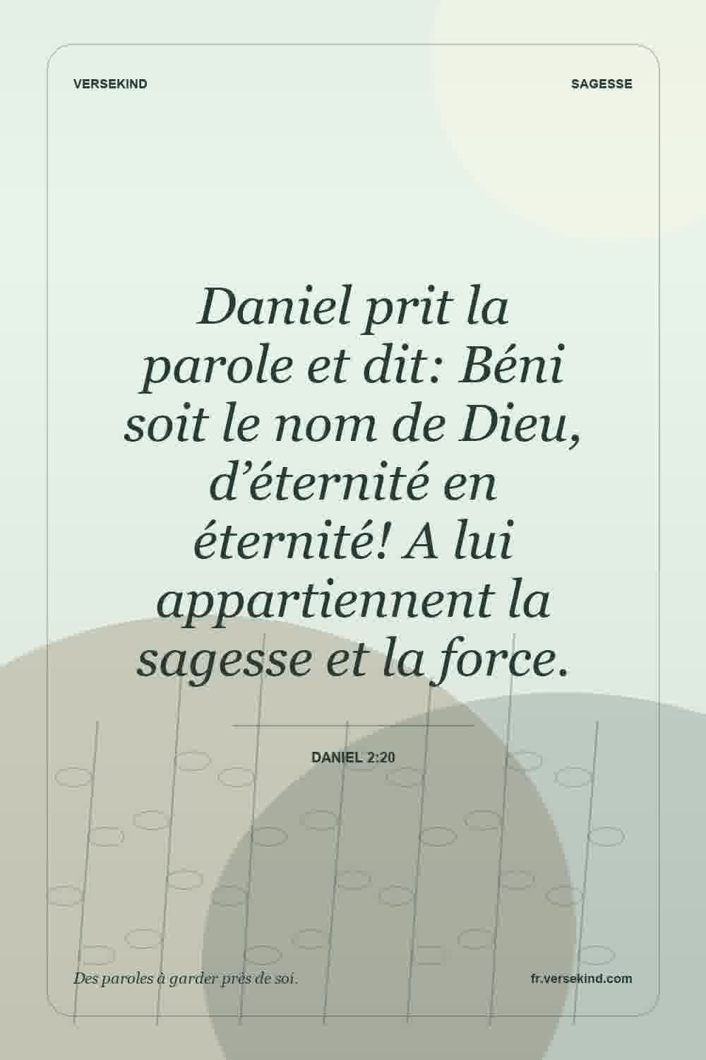 Daniel prit la parole et dit: Béni soit le nom de Dieu, d’éternité en éternité! A lui appartiennent la sagesse et la force. — Daniel 2:20