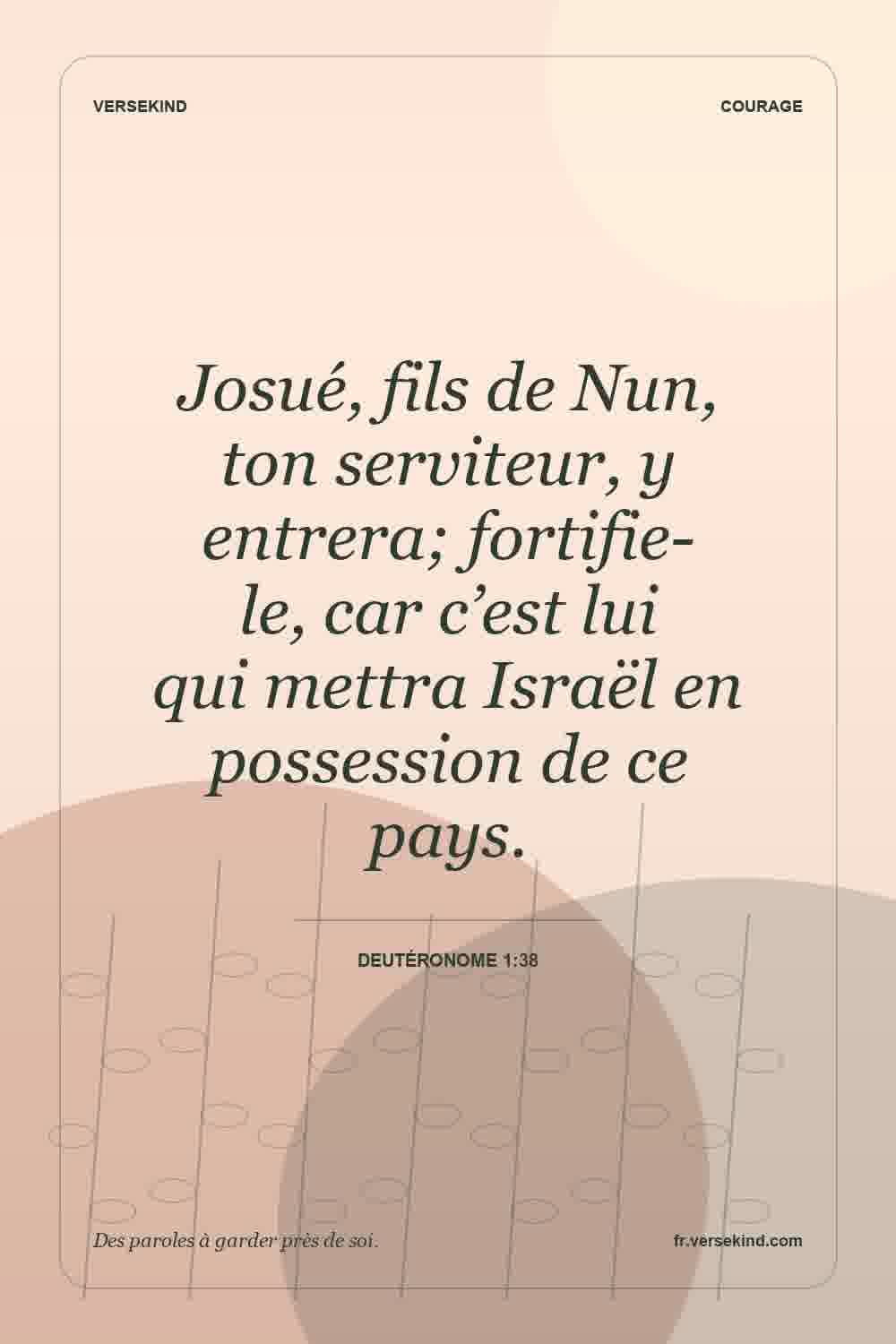Josué, fils de Nun, ton serviteur, y entrera; fortifie-le, car c’est lui qui mettra Israël en possession de ce pays. — Deutéronome 1:38