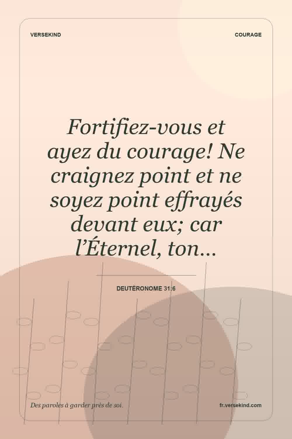 Fortifiez-vous et ayez du courage! Ne craignez point et ne soyez point effrayés devant eux; car l’Éternel, ton… — Deutéronome 31:6