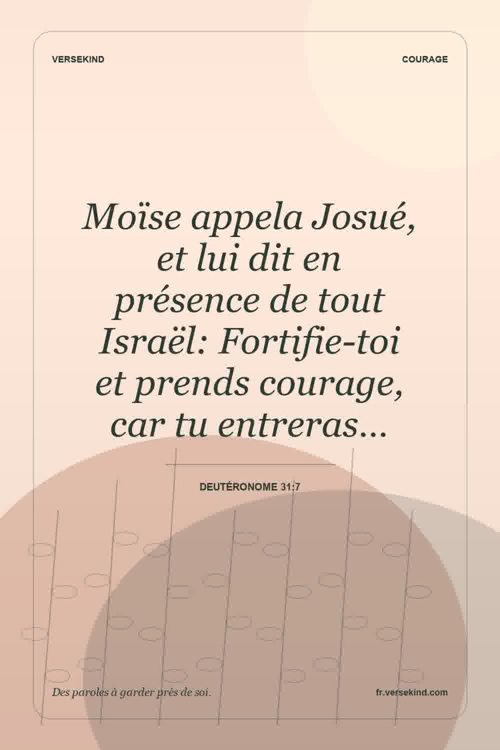 Moïse appela Josué, et lui dit en présence de tout Israël: Fortifie-toi et prends courage, car tu entreras… — Deutéronome 31:7