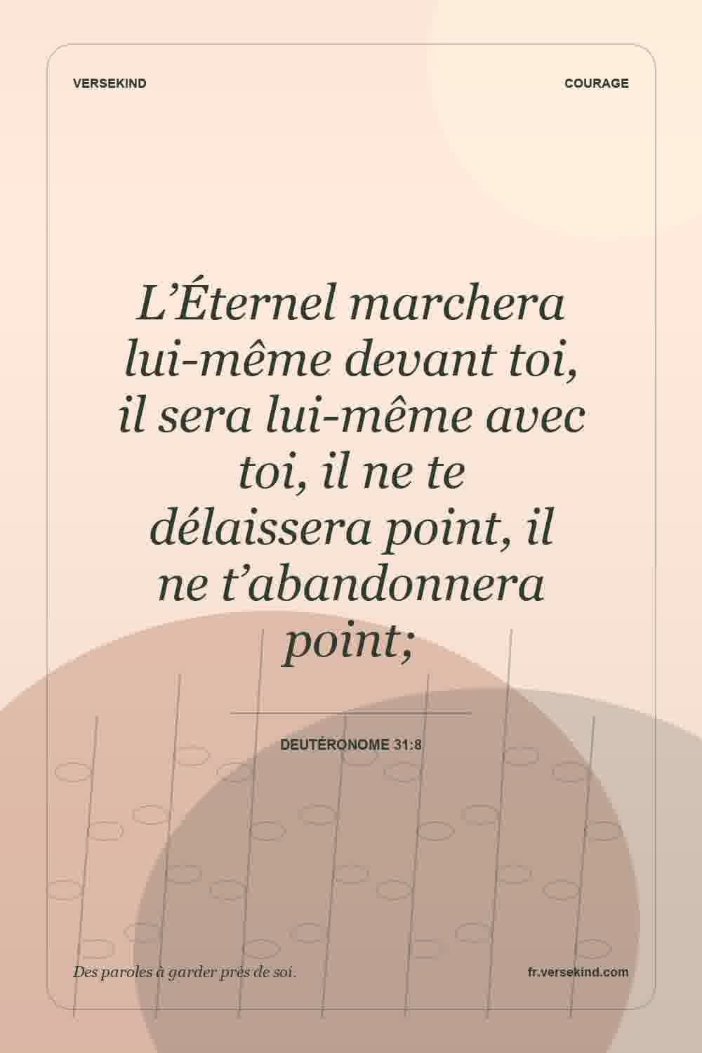 L’Éternel marchera lui-même devant toi, il sera lui-même avec toi, il ne te délaissera point, il ne t’abandonnera point; — Deutéronome 31:8