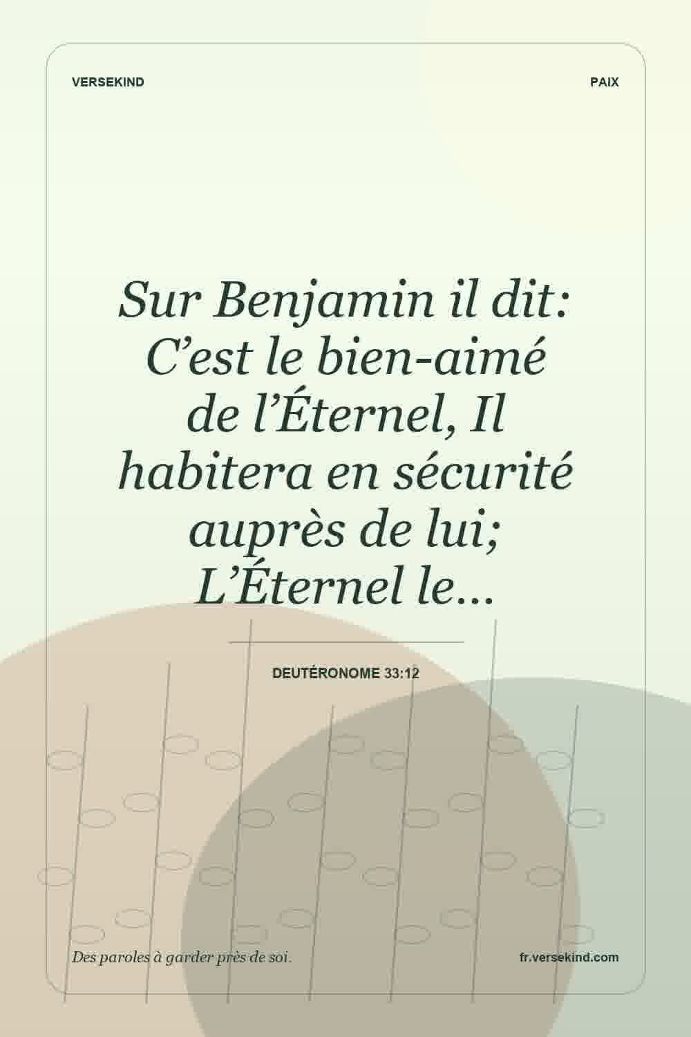 Sur Benjamin il dit: C’est le bien-aimé de l’Éternel, Il habitera en sécurité auprès de lui; L’Éternel le… — Deutéronome 33:12