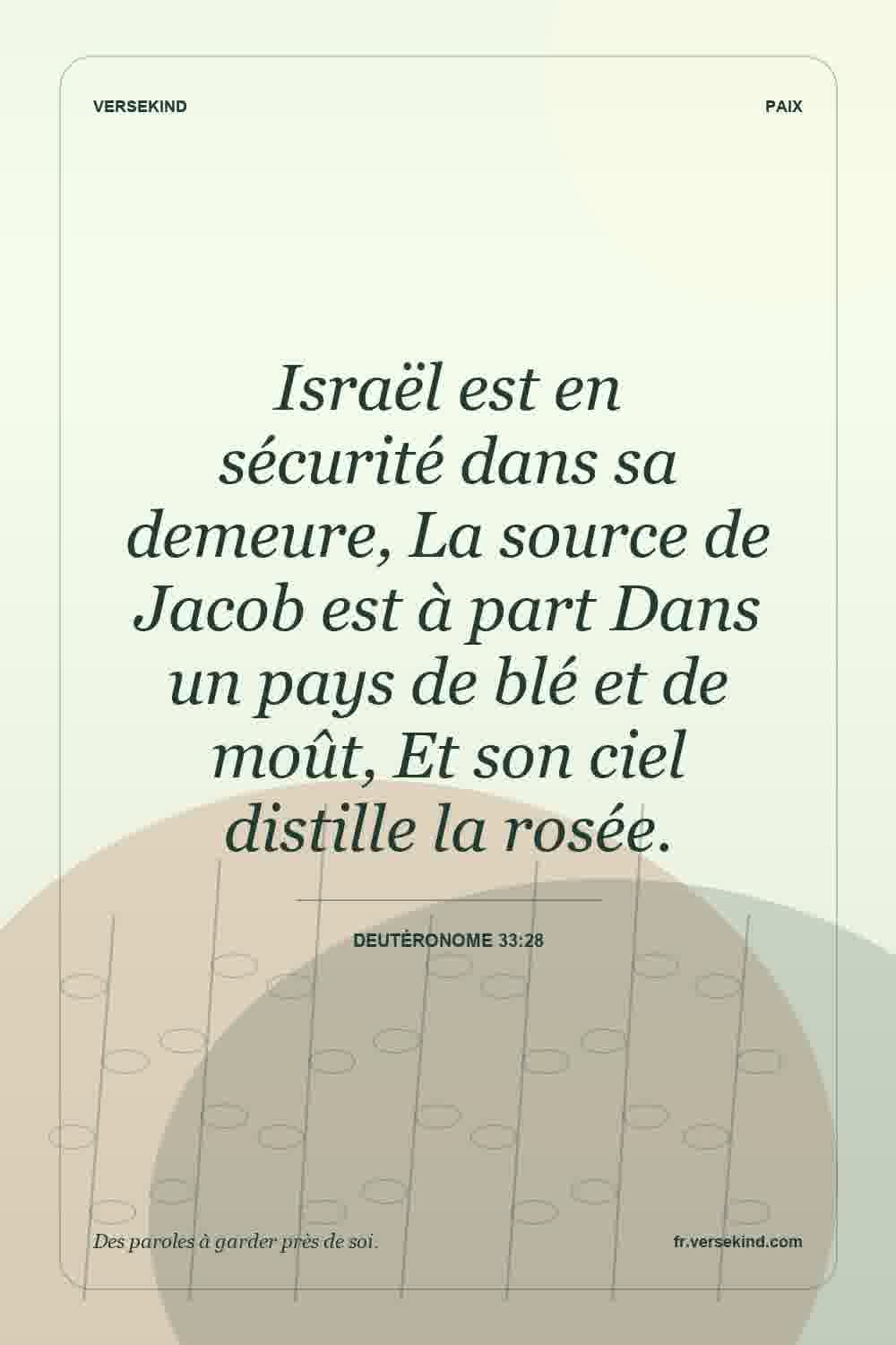 Israël est en sécurité dans sa demeure, La source de Jacob est à part Dans un pays de blé et de moût, Et son ciel distille la rosée. — Deutéronome 33:28