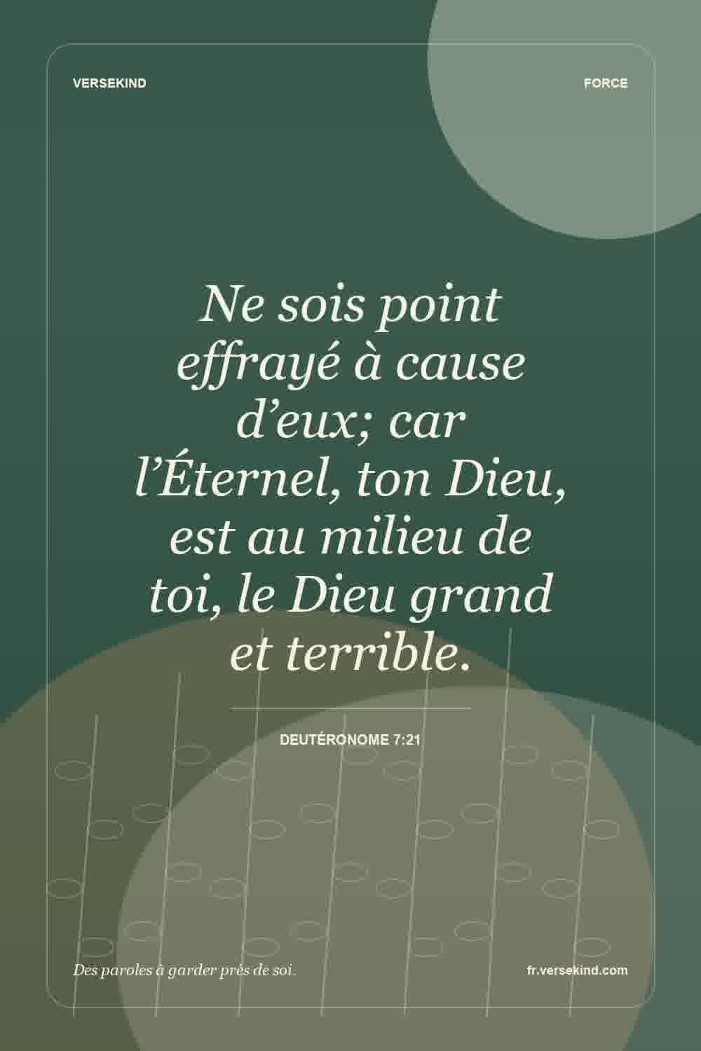 Ne sois point effrayé à cause d’eux; car l’Éternel, ton Dieu, est au milieu de toi, le Dieu grand et terrible. — Deutéronome 7:21