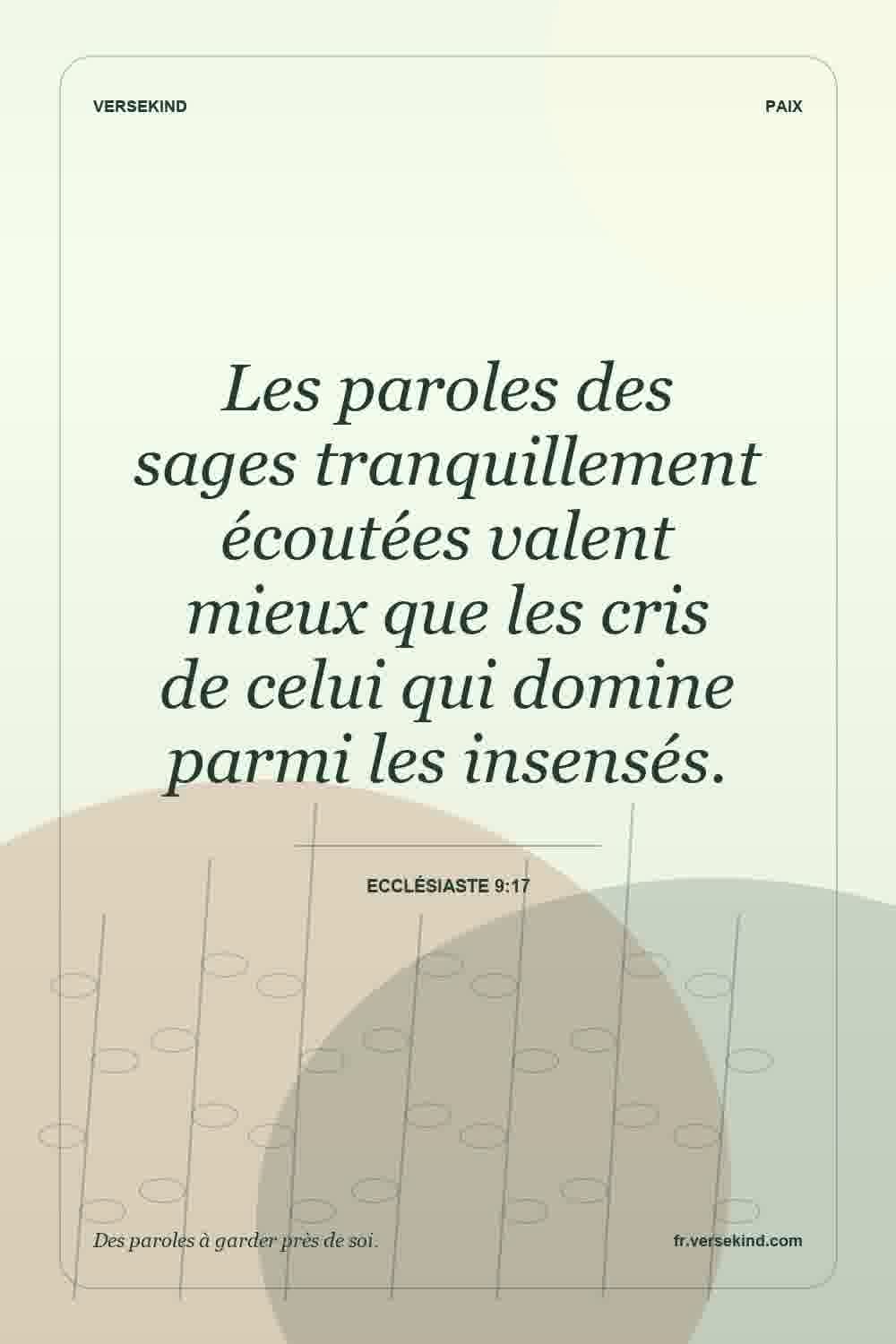 Les paroles des sages tranquillement écoutées valent mieux que les cris de celui qui domine parmi les insensés. — Ecclésiaste 9:17