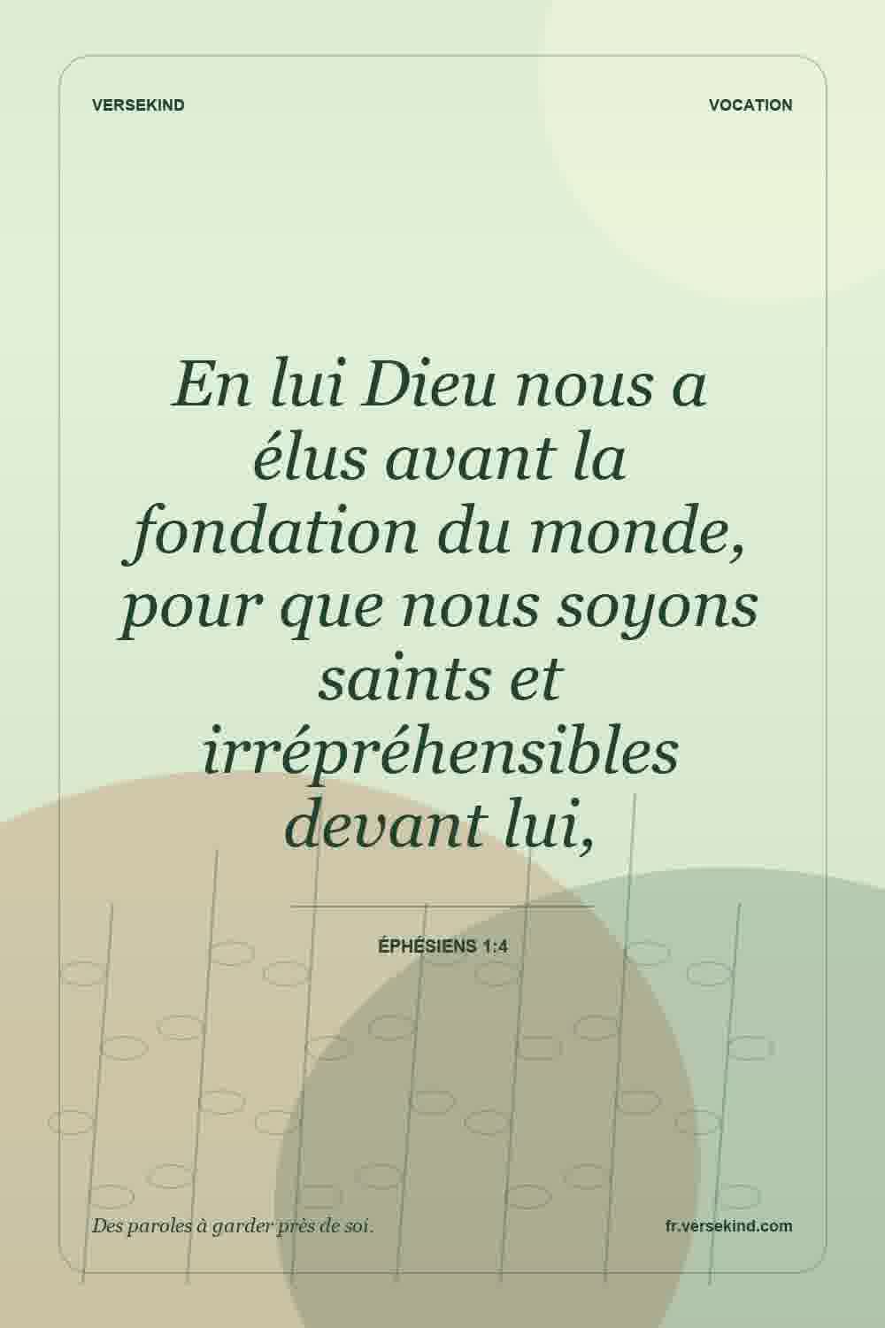 En lui Dieu nous a élus avant la fondation du monde, pour que nous soyons saints et irrépréhensibles devant lui, — Éphésiens 1:4