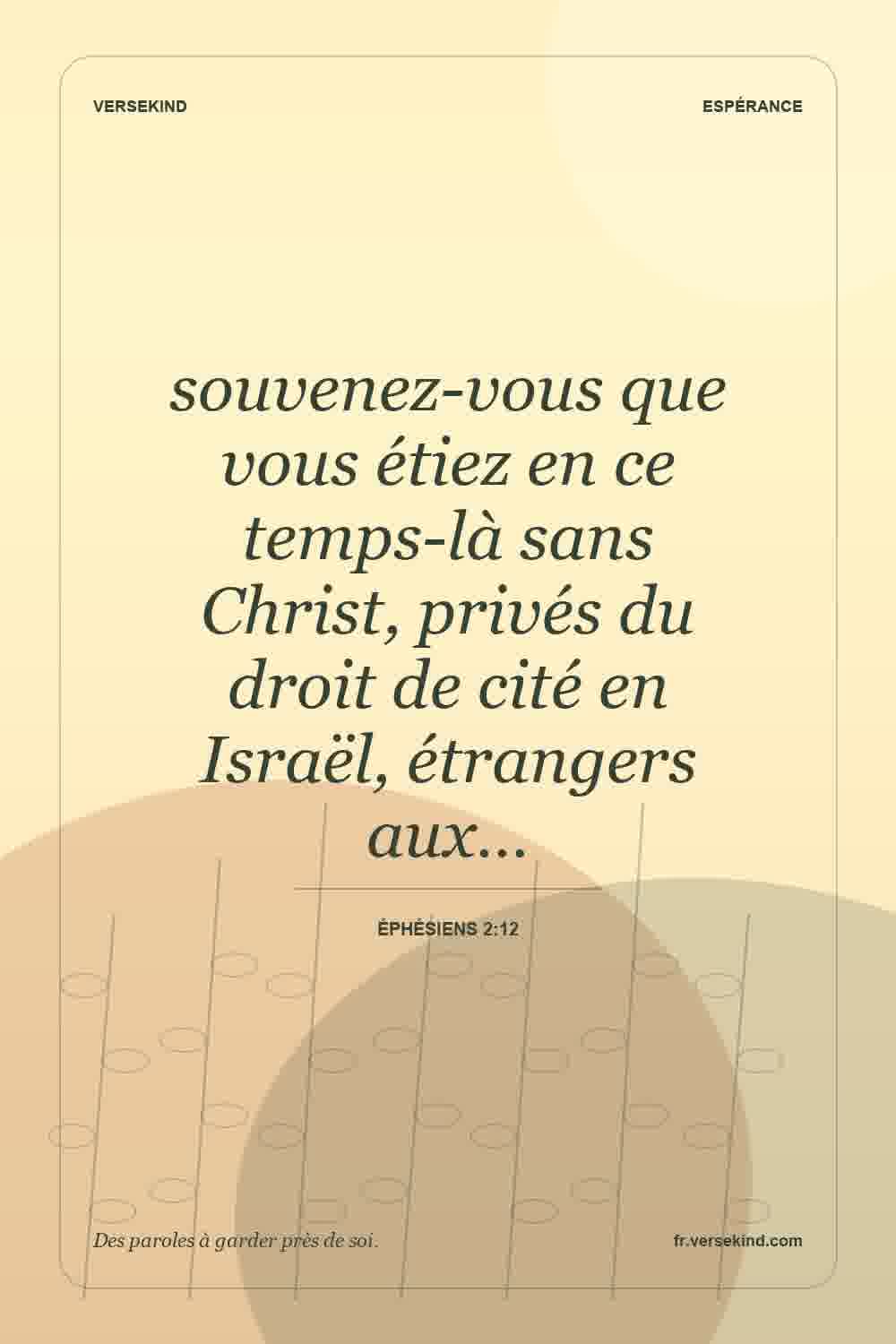 souvenez-vous que vous étiez en ce temps-là sans Christ, privés du droit de cité en Israël, étrangers aux… — Éphésiens 2:12