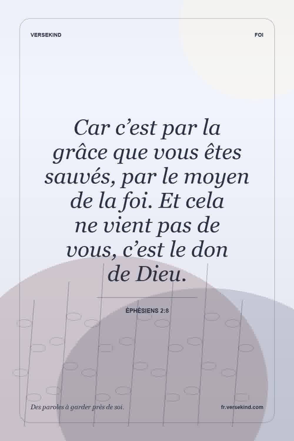 Car c’est par la grâce que vous êtes sauvés, par le moyen de la foi. Et cela ne vient pas de vous, c’est le don de Dieu. — Éphésiens 2:8