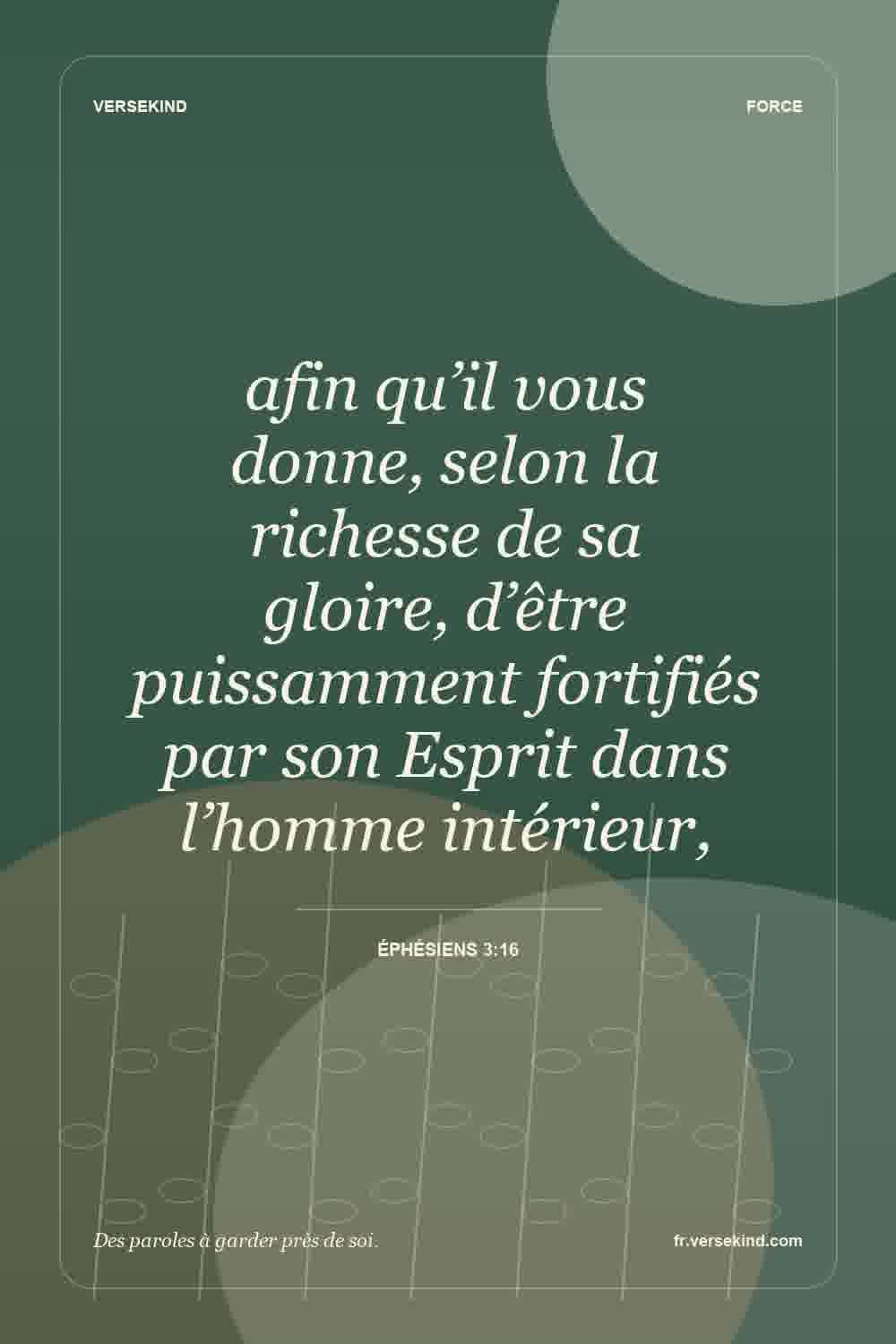 afin qu’il vous donne, selon la richesse de sa gloire, d’être puissamment fortifiés par son Esprit dans l’homme intérieur, — Éphésiens 3:16