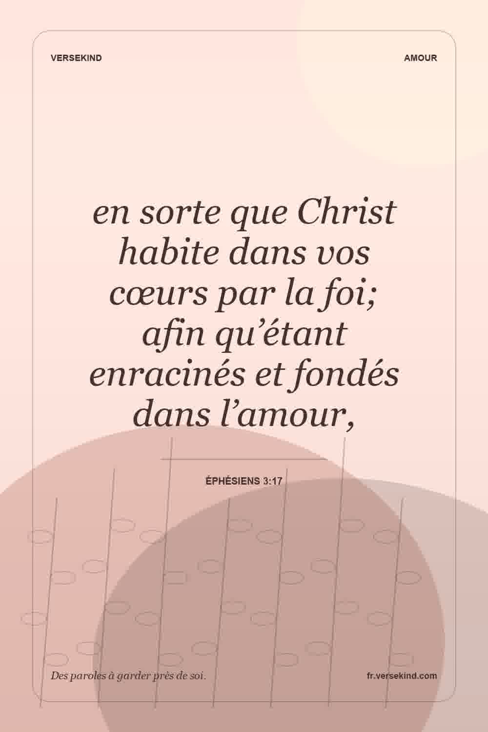 en sorte que Christ habite dans vos cœurs par la foi; afin qu’étant enracinés et fondés dans l’amour, — Éphésiens 3:17