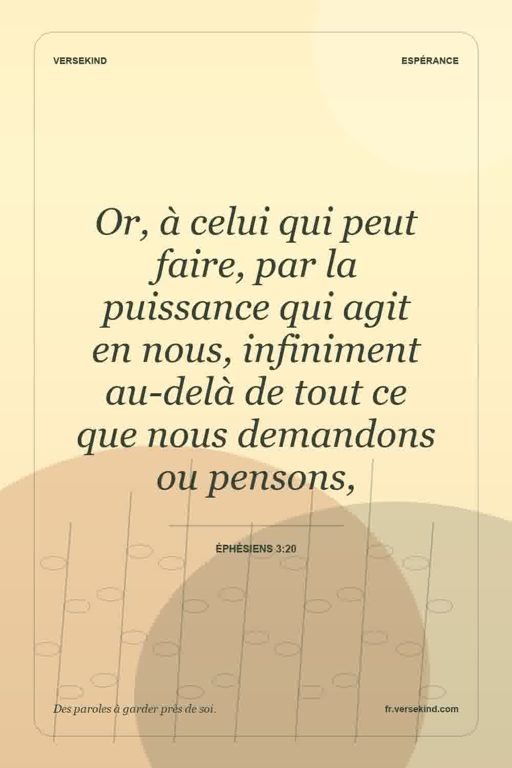 Or, à celui qui peut faire, par la puissance qui agit en nous, infiniment au-delà de tout ce que nous demandons ou pensons, — Éphésiens 3:20