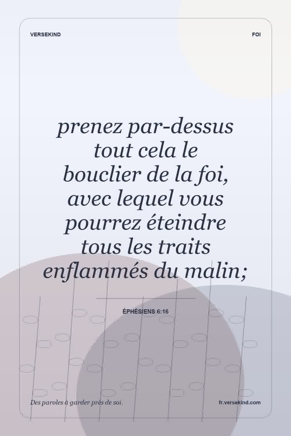 prenez par-dessus tout cela le bouclier de la foi, avec lequel vous pourrez éteindre tous les traits enflammés du malin; — Éphésiens 6:16
