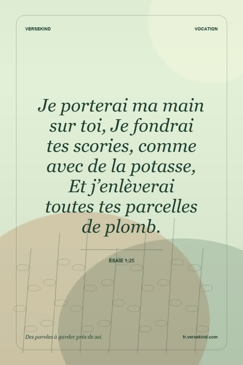 Je porterai ma main sur toi, Je fondrai tes scories, comme avec de la potasse, Et j’enlèverai toutes tes parcelles de plomb. — Ésaïe 1:25