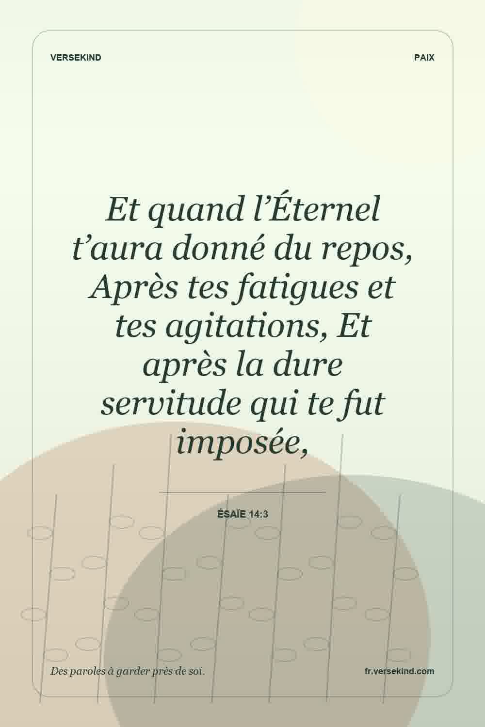 Et quand l’Éternel t’aura donné du repos, Après tes fatigues et tes agitations, Et après la dure servitude qui te fut imposée, — Ésaïe 14:3