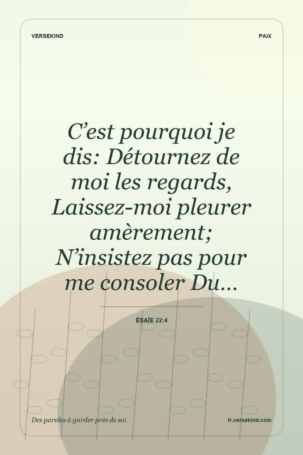 C’est pourquoi je dis: Détournez de moi les regards, Laissez-moi pleurer amèrement; N’insistez pas pour me consoler Du… — Ésaïe 22:4