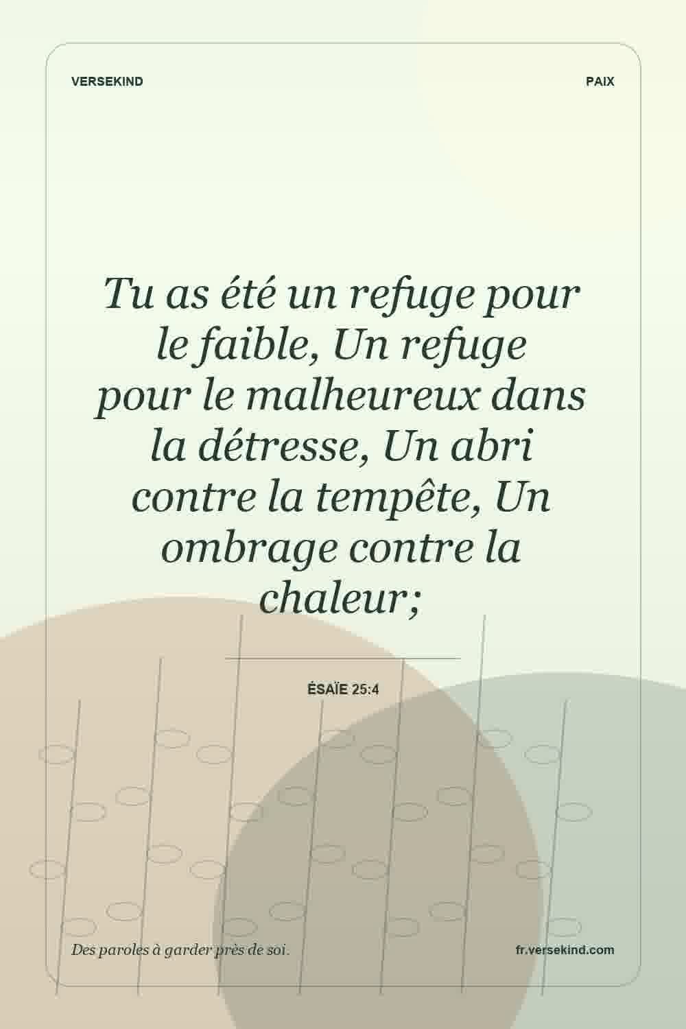 Tu as été un refuge pour le faible, Un refuge pour le malheureux dans la détresse, Un abri contre la tempête, Un ombrage contre la chaleur; — Ésaïe 25:4