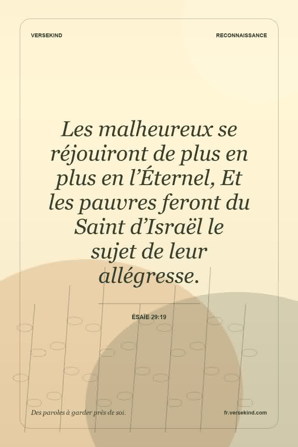 Les malheureux se réjouiront de plus en plus en l’Éternel, Et les pauvres feront du Saint d’Israël le sujet de leur allégresse. — Ésaïe 29:19