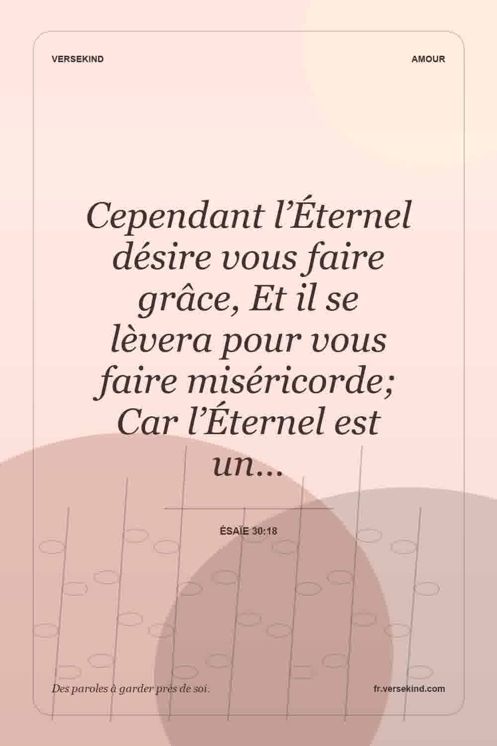 Cependant l’Éternel désire vous faire grâce, Et il se lèvera pour vous faire miséricorde; Car l’Éternel est un… — Ésaïe 30:18