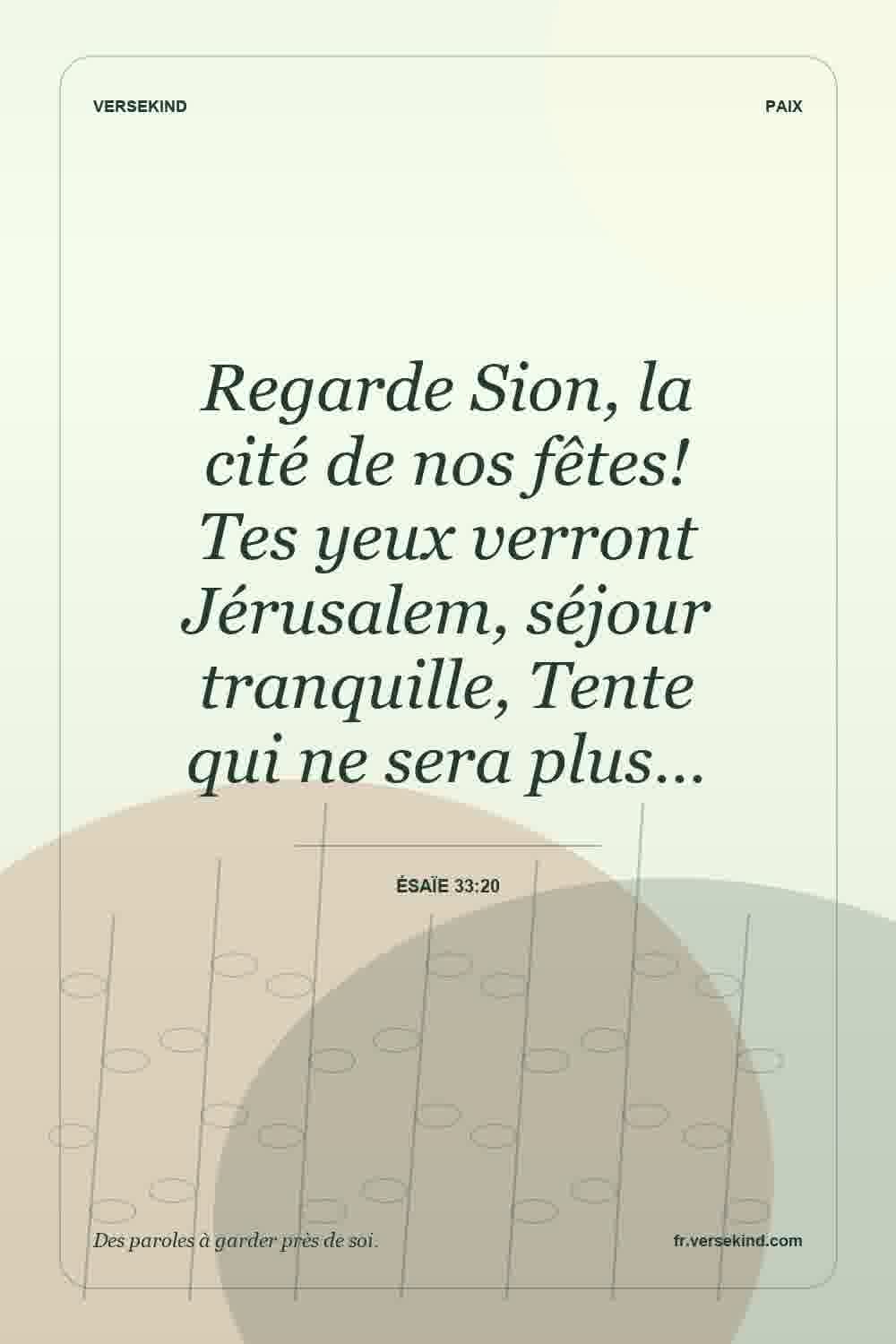 Regarde Sion, la cité de nos fêtes! Tes yeux verront Jérusalem, séjour tranquille, Tente qui ne sera plus… — Ésaïe 33:20