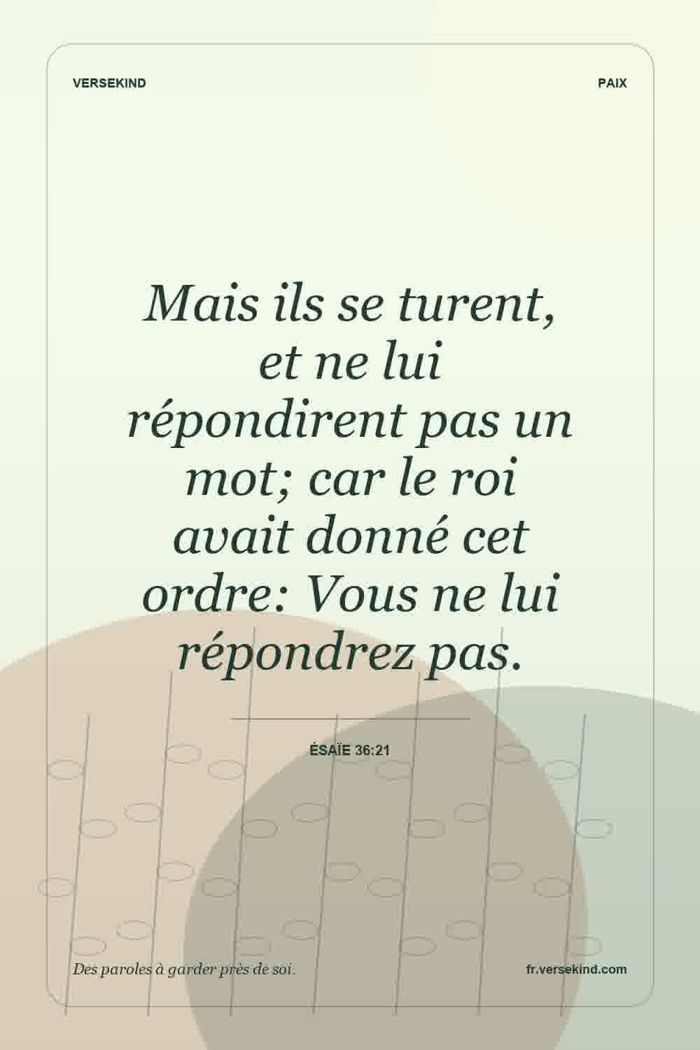 Mais ils se turent, et ne lui répondirent pas un mot; car le roi avait donné cet ordre: Vous ne lui répondrez pas. — Ésaïe 36:21