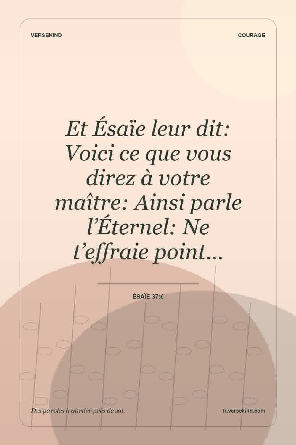 Et Ésaïe leur dit: Voici ce que vous direz à votre maître: Ainsi parle l’Éternel: Ne t’effraie point… — Ésaïe 37:6
