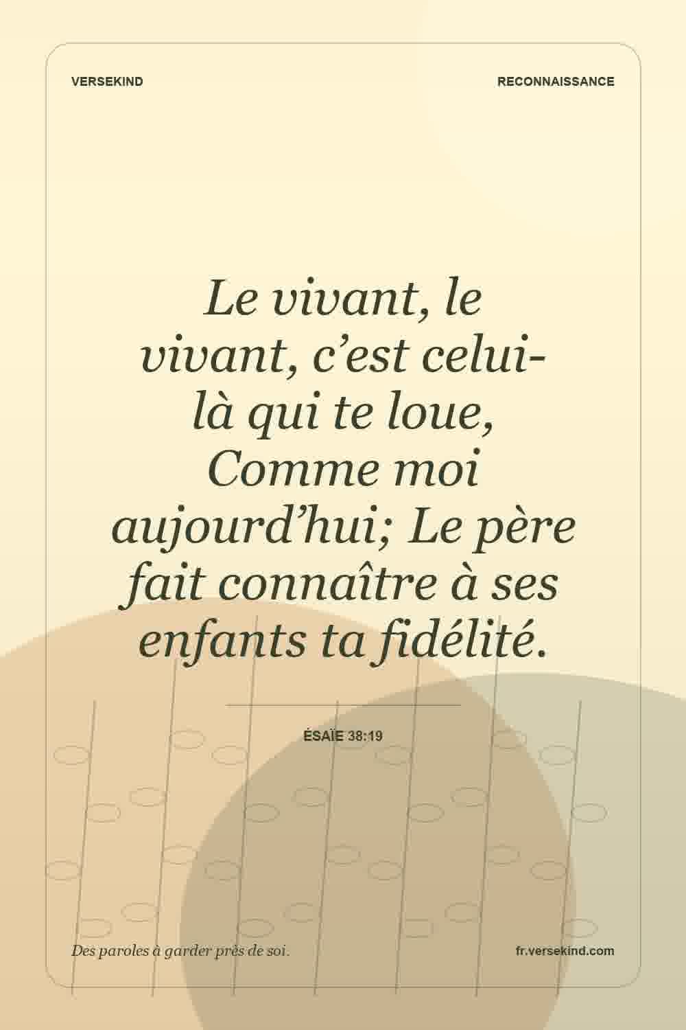 Le vivant, le vivant, c’est celui-là qui te loue, Comme moi aujourd’hui; Le père fait connaître à ses enfants ta fidélité. — Ésaïe 38:19