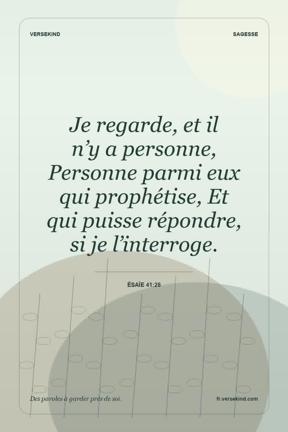 Je regarde, et il n’y a personne, Personne parmi eux qui prophétise, Et qui puisse répondre, si je l’interroge. — Ésaïe 41:28