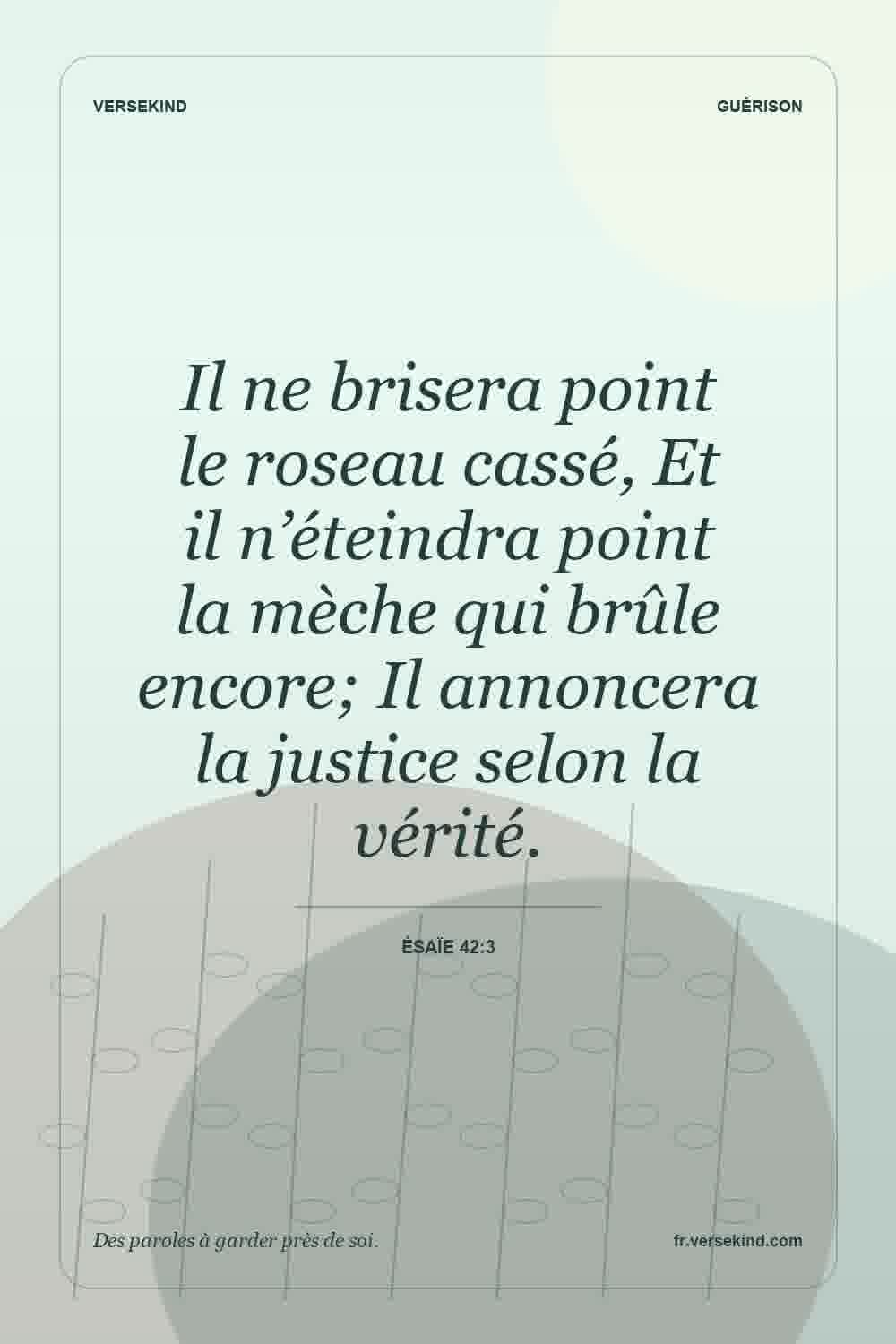 Il ne brisera point le roseau cassé, Et il n’éteindra point la mèche qui brûle encore; Il annoncera la justice selon la vérité. — Ésaïe 42:3