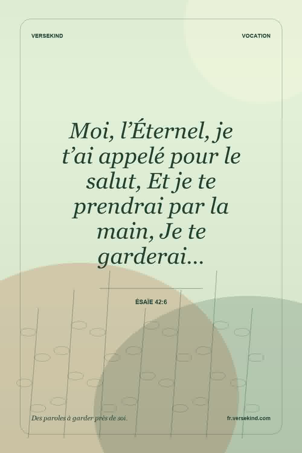 Moi, l’Éternel, je t’ai appelé pour le salut, Et je te prendrai par la main, Je te garderai… — Ésaïe 42:6