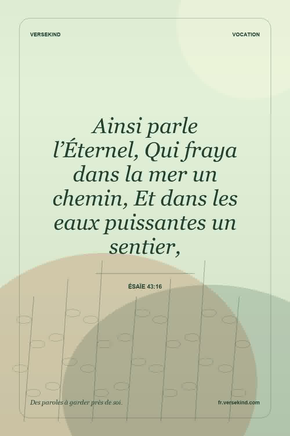 Ainsi parle l’Éternel, Qui fraya dans la mer un chemin, Et dans les eaux puissantes un sentier, — Ésaïe 43:16