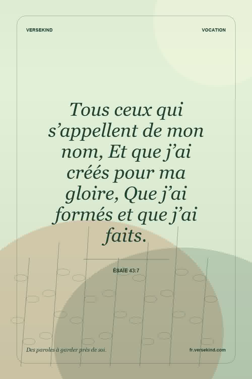 Tous ceux qui s’appellent de mon nom, Et que j’ai créés pour ma gloire, Que j’ai formés et que j’ai faits. — Ésaïe 43:7