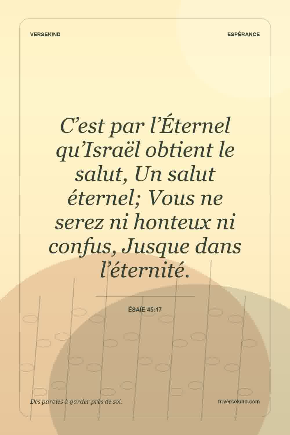 C’est par l’Éternel qu’Israël obtient le salut, Un salut éternel; Vous ne serez ni honteux ni confus, Jusque dans l’éternité. — Ésaïe 45:17