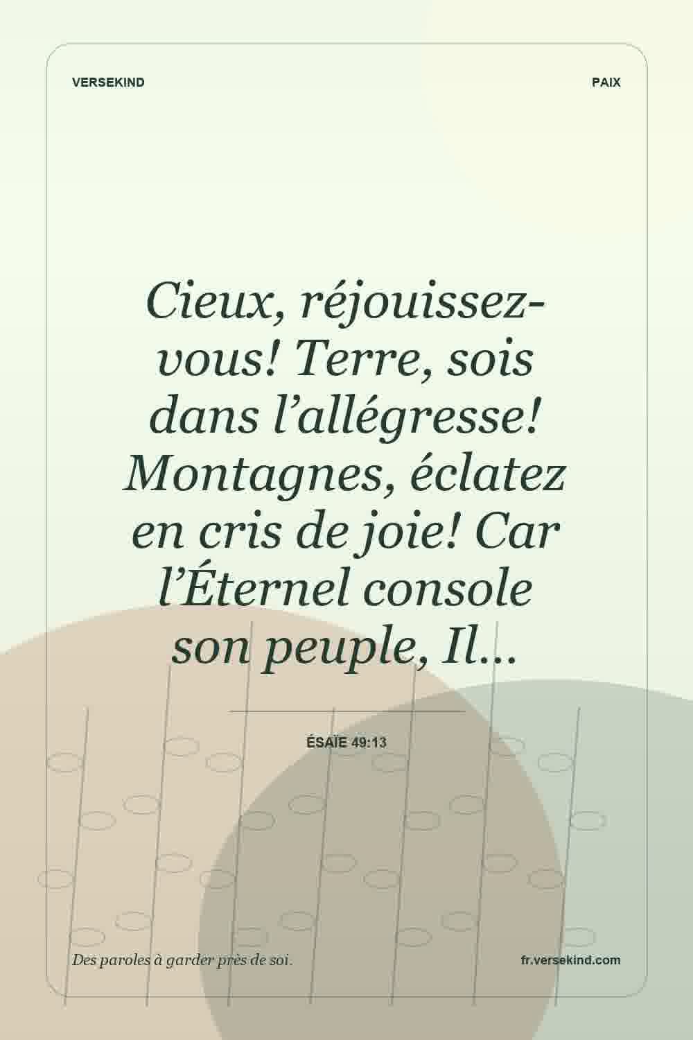 Cieux, réjouissez-vous! Terre, sois dans l’allégresse! Montagnes, éclatez en cris de joie! Car l’Éternel console son peuple, Il… — Ésaïe 49:13