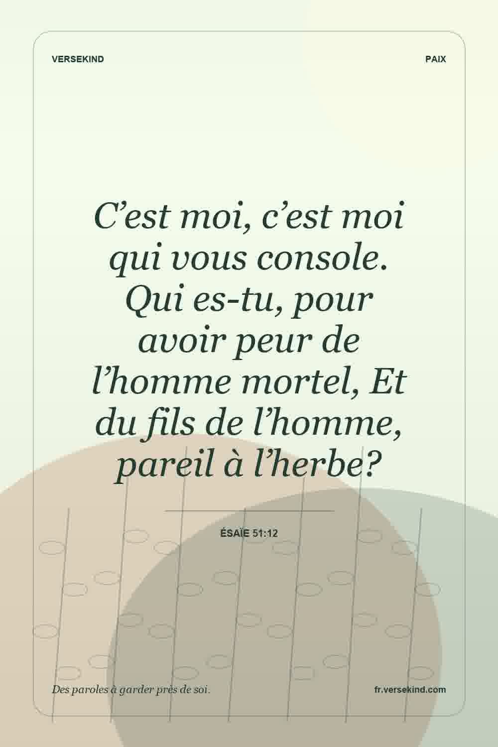 C’est moi, c’est moi qui vous console. Qui es-tu, pour avoir peur de l’homme mortel, Et du fils de l’homme, pareil à l’herbe? — Ésaïe 51:12