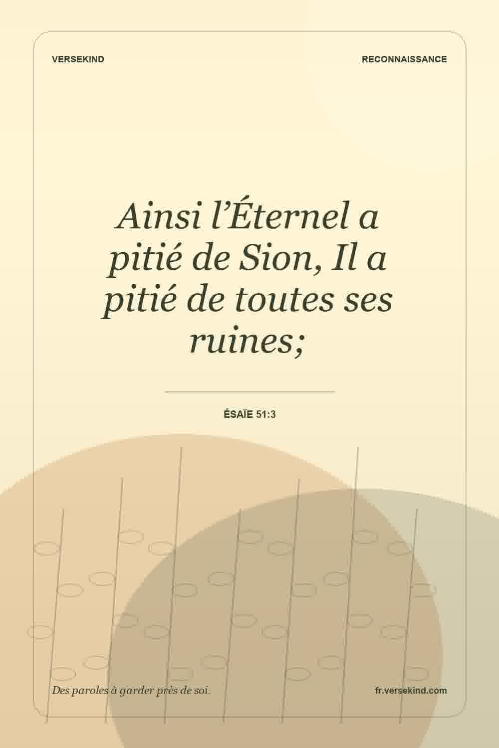 Ainsi l’Éternel a pitié de Sion, Il a pitié de toutes ses ruines; — Ésaïe 51:3