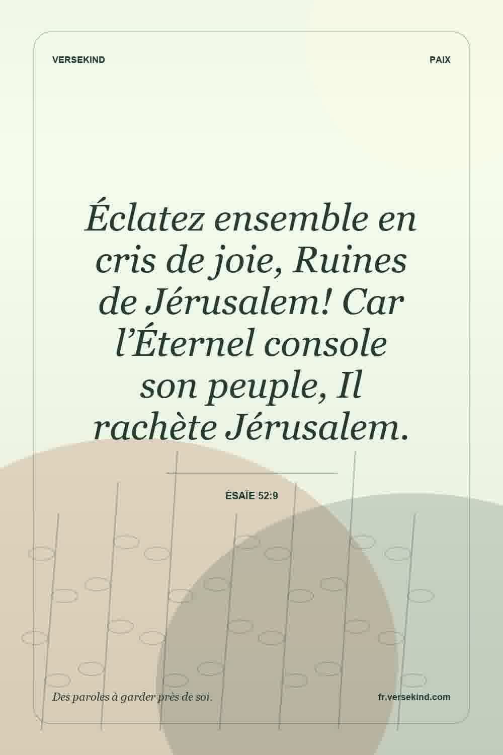 Éclatez ensemble en cris de joie, Ruines de Jérusalem! Car l’Éternel console son peuple, Il rachète Jérusalem. — Ésaïe 52:9