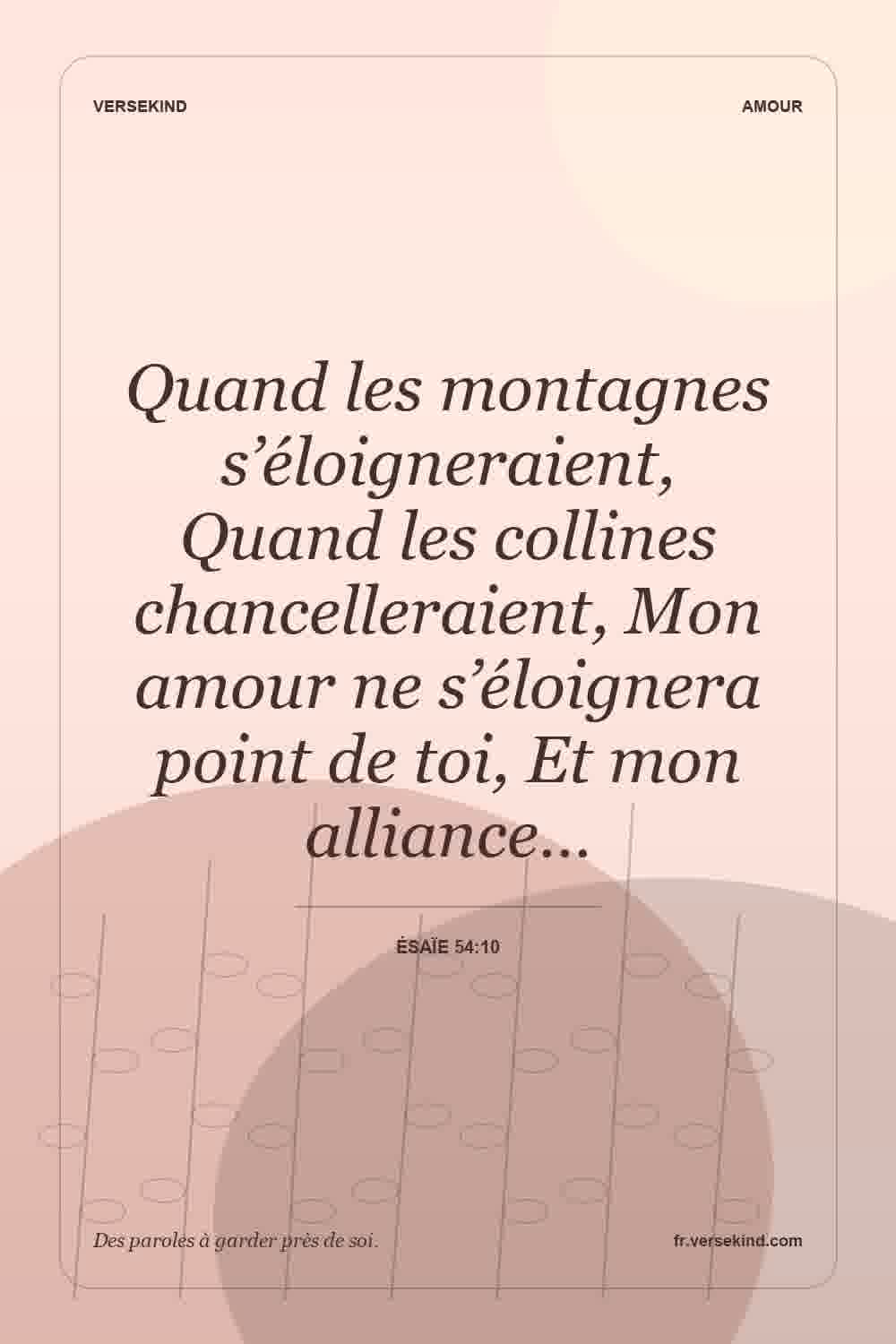 Quand les montagnes s’éloigneraient, Quand les collines chancelleraient, Mon amour ne s’éloignera point de toi, Et mon alliance… — Ésaïe 54:10