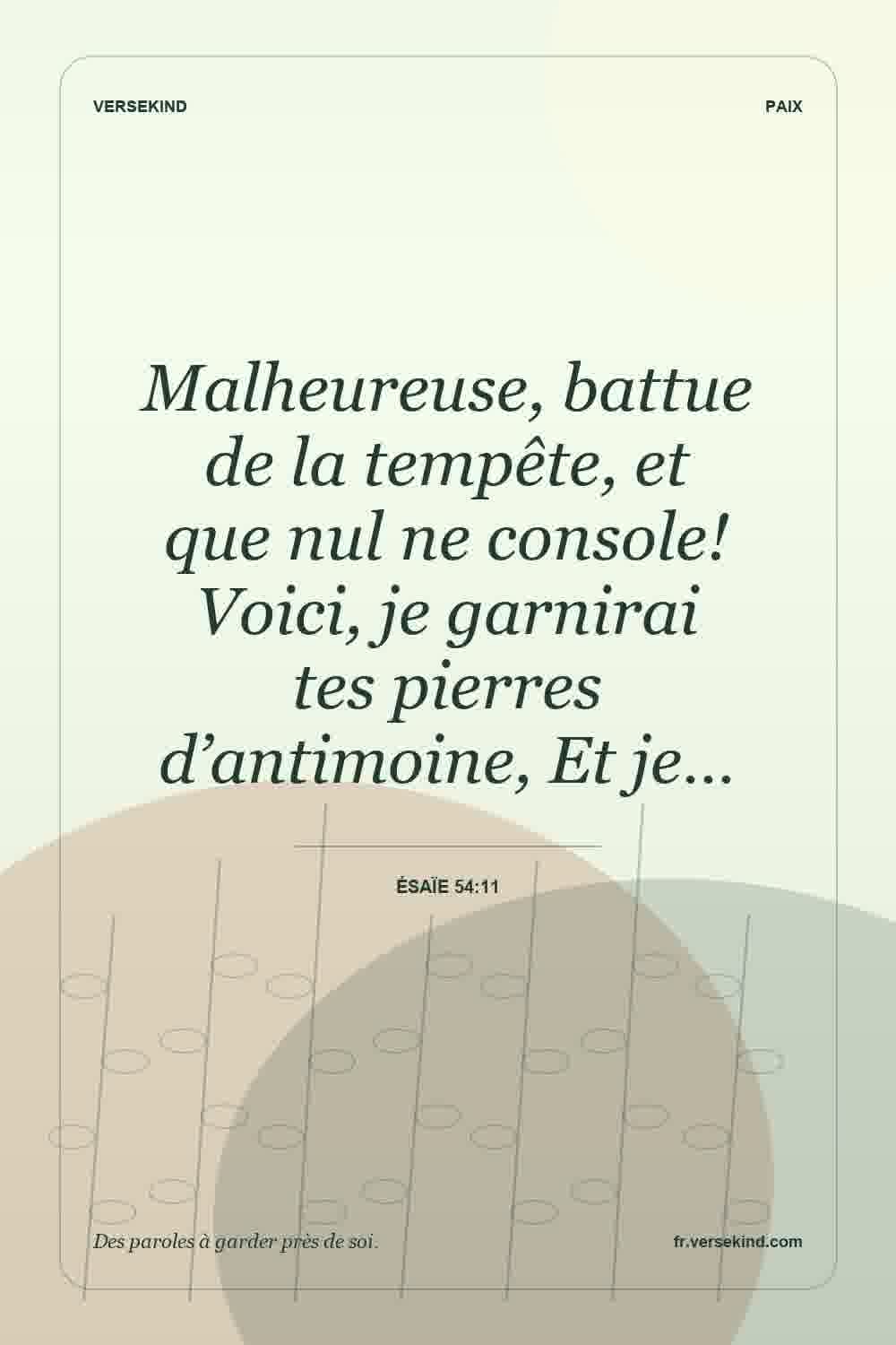 Malheureuse, battue de la tempête, et que nul ne console! Voici, je garnirai tes pierres d’antimoine, Et je… — Ésaïe 54:11